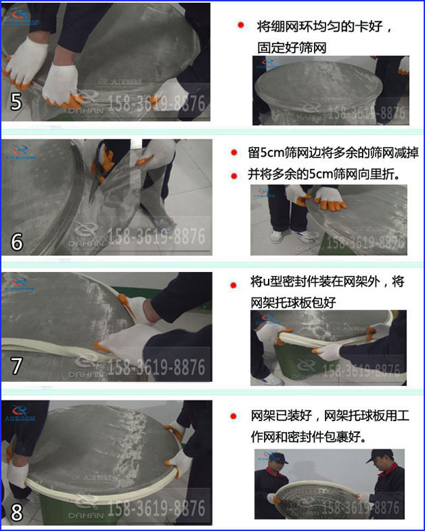 第五步：將旋振篩繃網(wǎng)環(huán)均勻的卡好固定好篩網(wǎng)第六步：留5cm篩網(wǎng)邊將多余的篩網(wǎng)減掉，并將多余的5cm篩網(wǎng)向里折第七步：將u型密封件裝在網(wǎng)架外，將網(wǎng)架托球板包好第八步：網(wǎng)架已裝好，網(wǎng)架托球板用工作網(wǎng)和密封件包裹好。