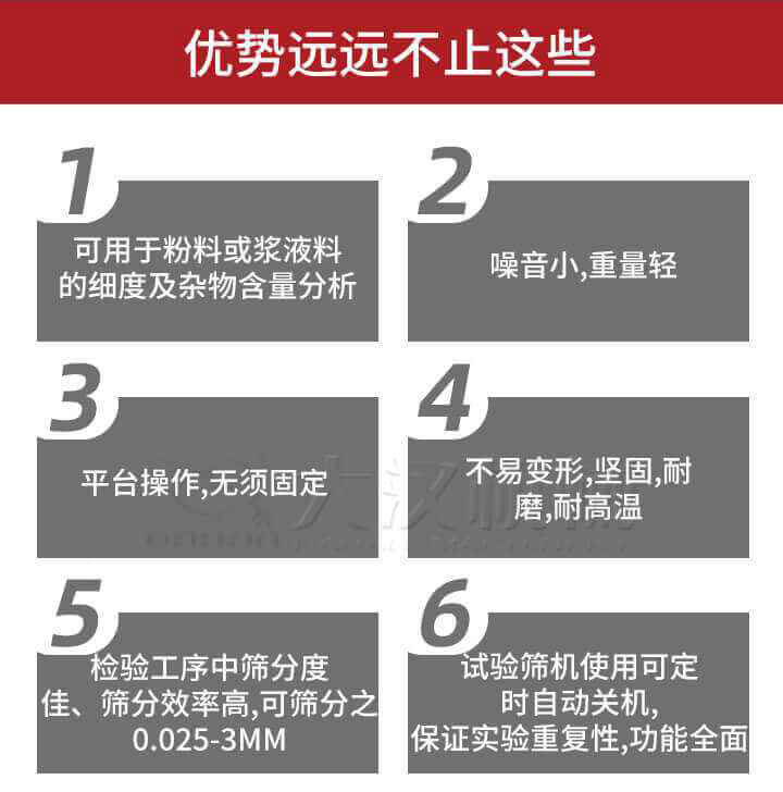 試驗篩優(yōu)勢：1，可用于粉料或漿液料的細度及雜物含量分析。2，噪音小，重量輕。3，平臺操作，無須固定。4，不易變形，堅固，耐磨，耐高溫。5，檢驗工序中篩分度佳，篩分效率高，可篩分之0.025-3MM6，試驗篩機使用可定時自動關(guān)機保證實驗重復(fù)性，功能全面。